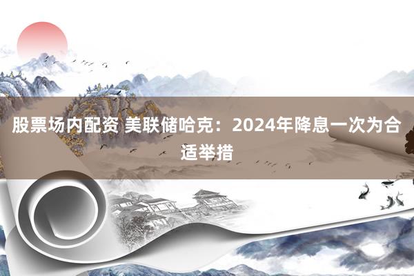 股票场内配资 美联储哈克：2024年降息一次为合适举措