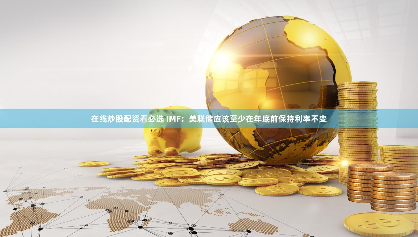 在线炒股配资看必选 IMF：美联储应该至少在年底前保持利率不变