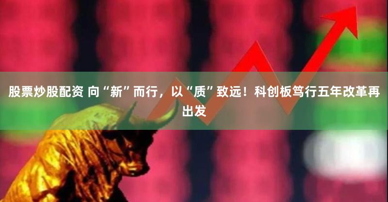 股票炒股配资 向“新”而行，以“质”致远！科创板笃行五年改革再出发