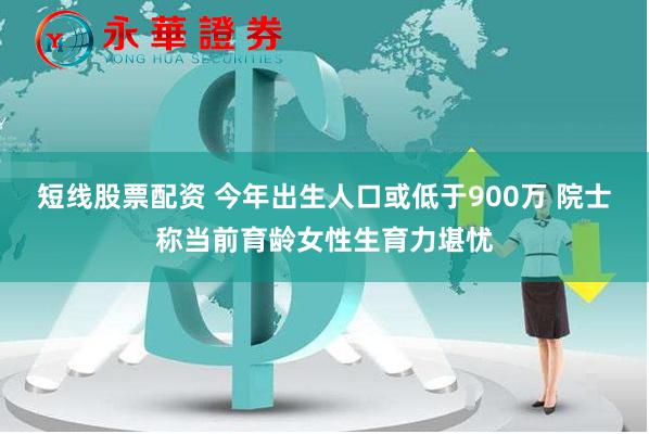 短线股票配资 今年出生人口或低于900万 院士称当前育龄女性生育力堪忧