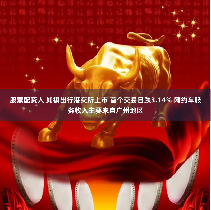 股票配资人 如祺出行港交所上市 首个交易日跌3.14% 网约车服务收入主要来自广州地区