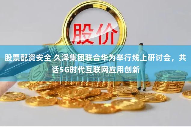 股票配资安全 久泽集团联合华为举行线上研讨会，共话5G时代互联网应用创新