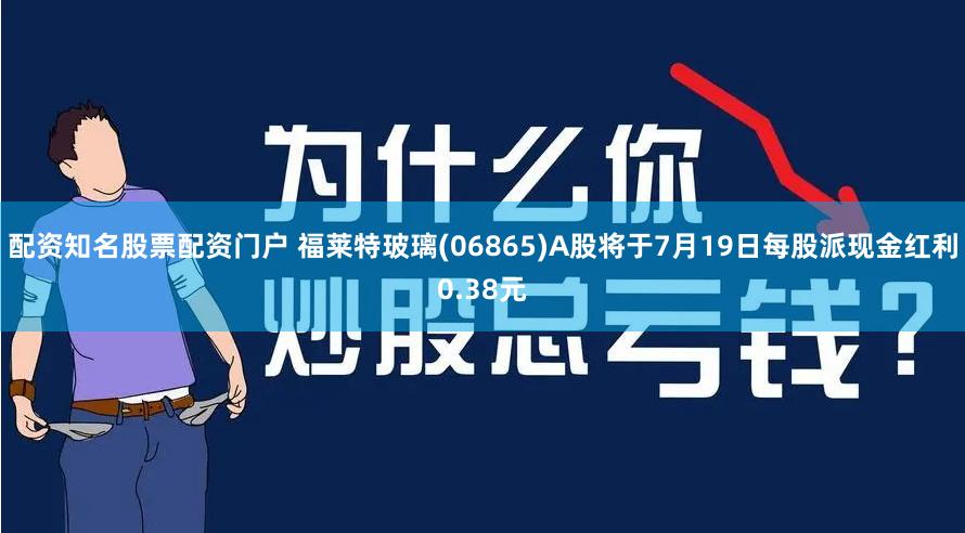 配资知名股票配资门户 福莱特玻璃(06865)A股将于7月19日每股派现金红利0.38元