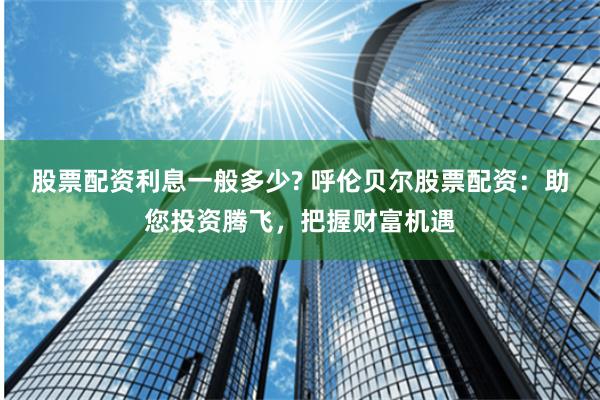 股票配资利息一般多少? 呼伦贝尔股票配资：助您投资腾飞，把握财富机遇