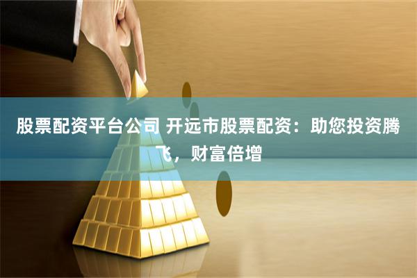 股票配资平台公司 开远市股票配资：助您投资腾飞，财富倍增