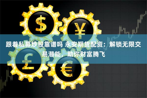 跟着私募炒股靠谱吗 永安期货配资：解锁无限交易潜能，助你财富腾飞