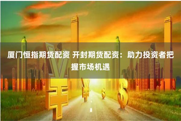 厦门恒指期货配资 开封期货配资：助力投资者把握市场机遇