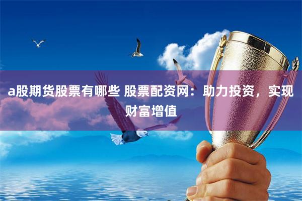 a股期货股票有哪些 股票配资网：助力投资，实现财富增值