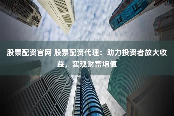 股票配资官网 股票配资代理：助力投资者放大收益，实现财富增值
