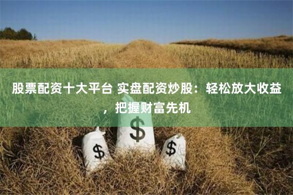股票配资十大平台 实盘配资炒股：轻松放大收益，把握财富先机