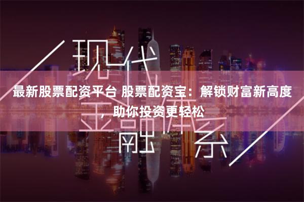 最新股票配资平台 股票配资宝：解锁财富新高度，助你投资更轻松