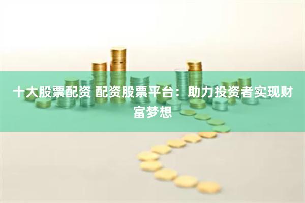 十大股票配资 配资股票平台：助力投资者实现财富梦想