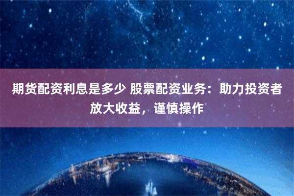 期货配资利息是多少 股票配资业务：助力投资者放大收益，谨慎操作
