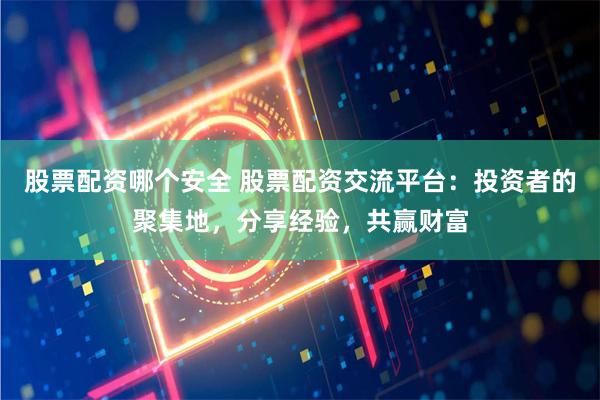 股票配资哪个安全 股票配资交流平台：投资者的聚集地，分享经验，共赢财富