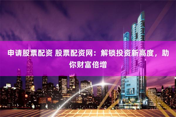 申请股票配资 股票配资网：解锁投资新高度，助你财富倍增
