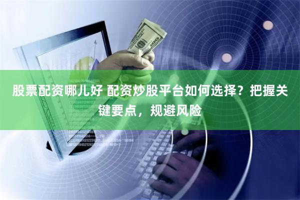 股票配资哪儿好 配资炒股平台如何选择？把握关键要点，规避风险