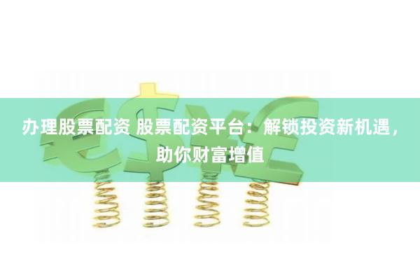办理股票配资 股票配资平台：解锁投资新机遇，助你财富增值